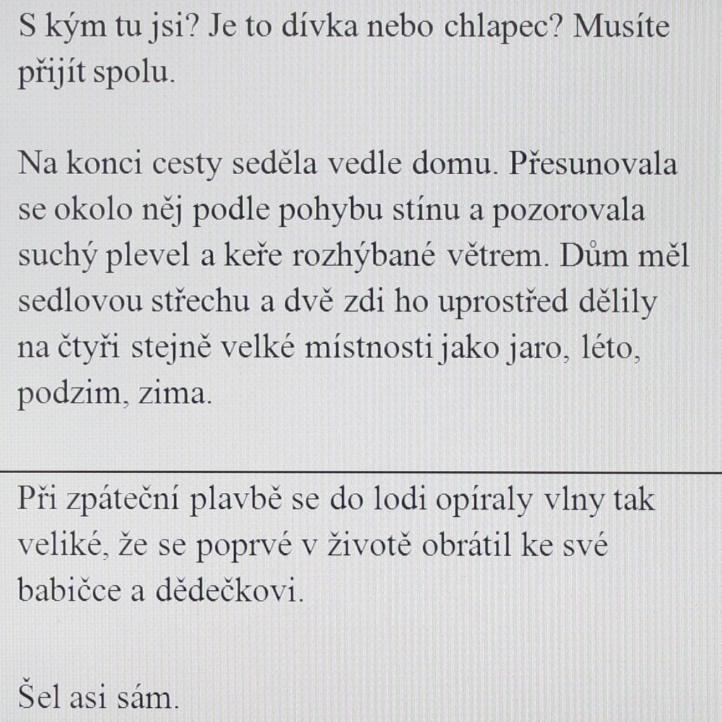 Who are you with? Is it a girl or a boy? You have to come together.

At the end of the trip she sat next to a house. She moved around it following the movement of the shade and watched the dry weeds and shrubs stirred by the wind. The house had a gabled roof, and two walls in the middle divided it into four rooms of the same size like spring, summer, autumn and winter.

On the way back the boat encountered such large waves that he turned to his grandmother and grandfather for the first time in his life.

He probably went alone.
